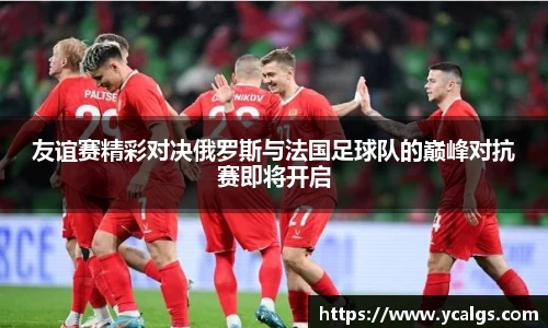 友谊赛精彩对决俄罗斯与法国足球队的巅峰对抗赛即将开启